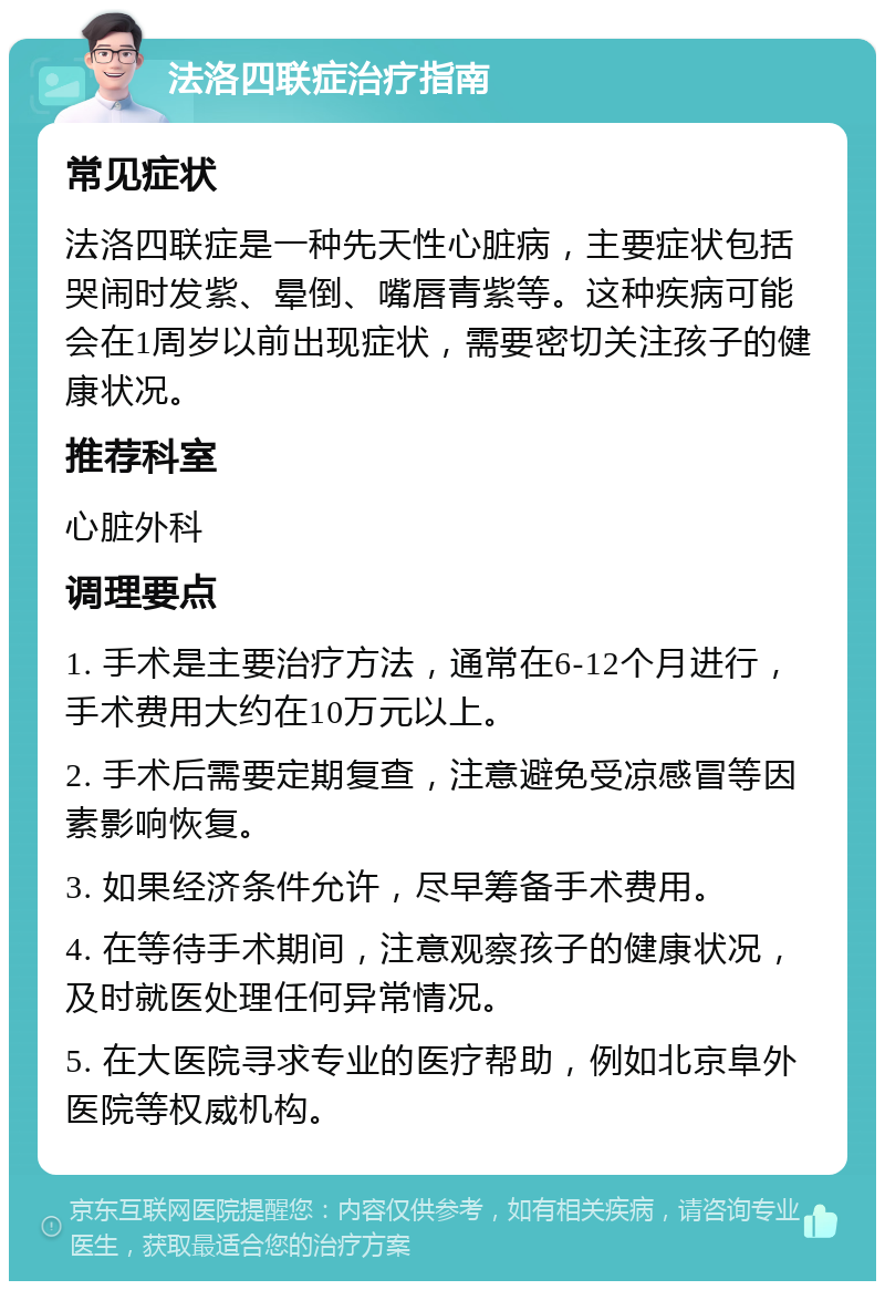 法洛四联症治疗指南 常见症状 法洛四联症是一种先天性心脏病，主要症状包括哭闹时发紫、晕倒、嘴唇青紫等。这种疾病可能会在1周岁以前出现症状，需要密切关注孩子的健康状况。 推荐科室 心脏外科 调理要点 1. 手术是主要治疗方法，通常在6-12个月进行，手术费用大约在10万元以上。 2. 手术后需要定期复查，注意避免受凉感冒等因素影响恢复。 3. 如果经济条件允许，尽早筹备手术费用。 4. 在等待手术期间，注意观察孩子的健康状况，及时就医处理任何异常情况。 5. 在大医院寻求专业的医疗帮助，例如北京阜外医院等权威机构。