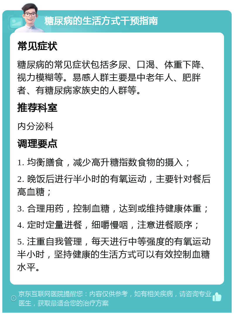 糖尿病的生活方式干预指南 常见症状 糖尿病的常见症状包括多尿、口渴、体重下降、视力模糊等。易感人群主要是中老年人、肥胖者、有糖尿病家族史的人群等。 推荐科室 内分泌科 调理要点 1. 均衡膳食，减少高升糖指数食物的摄入； 2. 晚饭后进行半小时的有氧运动，主要针对餐后高血糖； 3. 合理用药，控制血糖，达到或维持健康体重； 4. 定时定量进餐，细嚼慢咽，注意进餐顺序； 5. 注重自我管理，每天进行中等强度的有氧运动半小时，坚持健康的生活方式可以有效控制血糖水平。