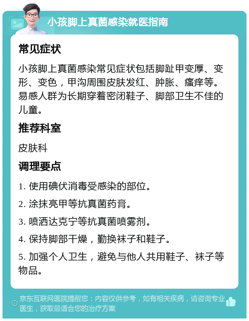 小孩脚上真菌感染就医指南 常见症状 小孩脚上真菌感染常见症状包括脚趾甲变厚、变形、变色，甲沟周围皮肤发红、肿胀、瘙痒等。易感人群为长期穿着密闭鞋子、脚部卫生不佳的儿童。 推荐科室 皮肤科 调理要点 1. 使用碘伏消毒受感染的部位。 2. 涂抹亮甲等抗真菌药膏。 3. 喷洒达克宁等抗真菌喷雾剂。 4. 保持脚部干燥，勤换袜子和鞋子。 5. 加强个人卫生，避免与他人共用鞋子、袜子等物品。