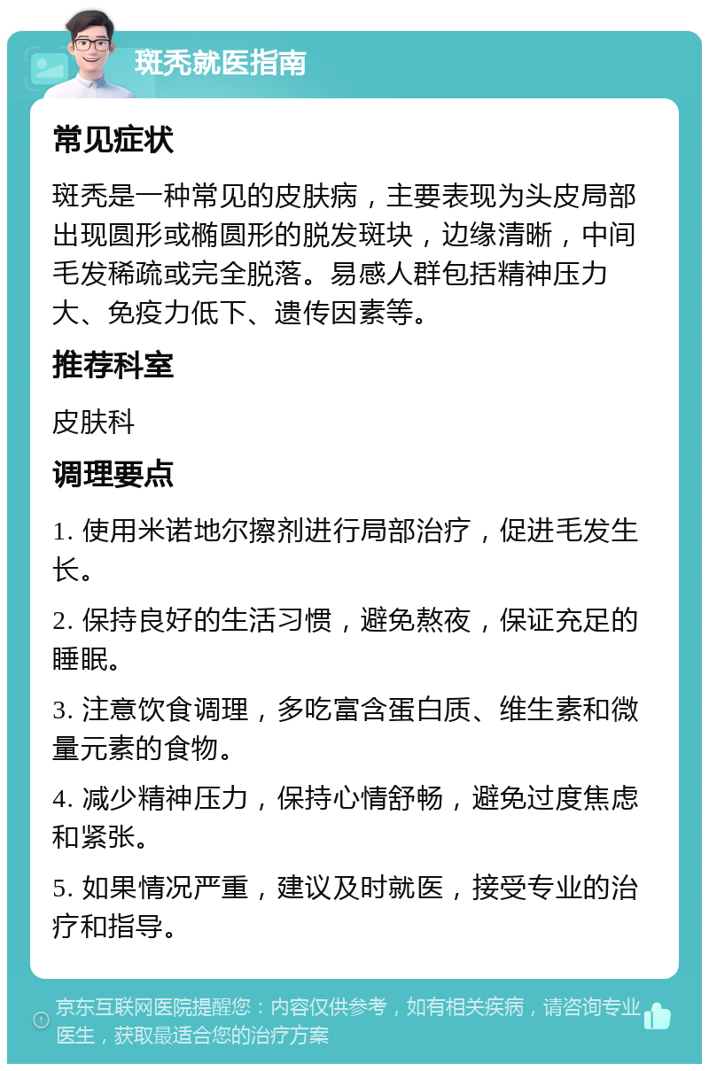 斑秃就医指南 常见症状 斑秃是一种常见的皮肤病，主要表现为头皮局部出现圆形或椭圆形的脱发斑块，边缘清晰，中间毛发稀疏或完全脱落。易感人群包括精神压力大、免疫力低下、遗传因素等。 推荐科室 皮肤科 调理要点 1. 使用米诺地尔擦剂进行局部治疗，促进毛发生长。 2. 保持良好的生活习惯，避免熬夜，保证充足的睡眠。 3. 注意饮食调理，多吃富含蛋白质、维生素和微量元素的食物。 4. 减少精神压力，保持心情舒畅，避免过度焦虑和紧张。 5. 如果情况严重，建议及时就医，接受专业的治疗和指导。