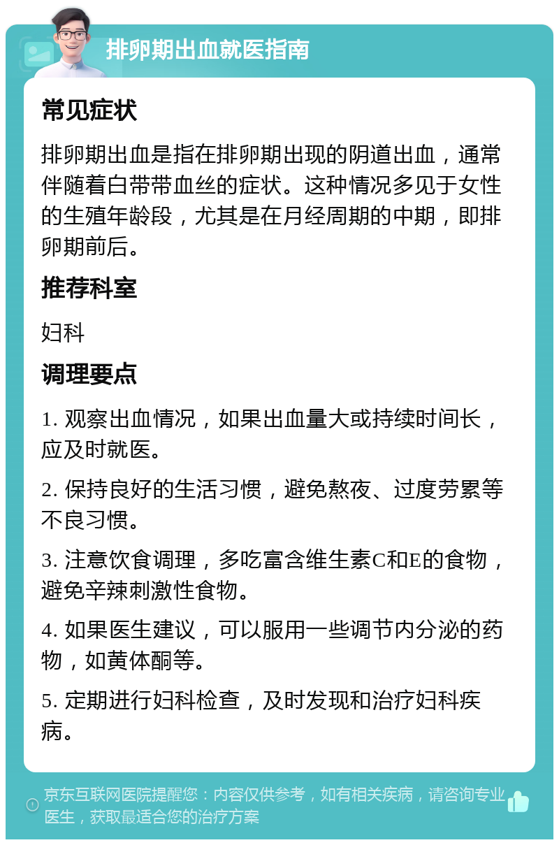 排卵期出血就医指南 常见症状 排卵期出血是指在排卵期出现的阴道出血，通常伴随着白带带血丝的症状。这种情况多见于女性的生殖年龄段，尤其是在月经周期的中期，即排卵期前后。 推荐科室 妇科 调理要点 1. 观察出血情况，如果出血量大或持续时间长，应及时就医。 2. 保持良好的生活习惯，避免熬夜、过度劳累等不良习惯。 3. 注意饮食调理，多吃富含维生素C和E的食物，避免辛辣刺激性食物。 4. 如果医生建议，可以服用一些调节内分泌的药物，如黄体酮等。 5. 定期进行妇科检查，及时发现和治疗妇科疾病。