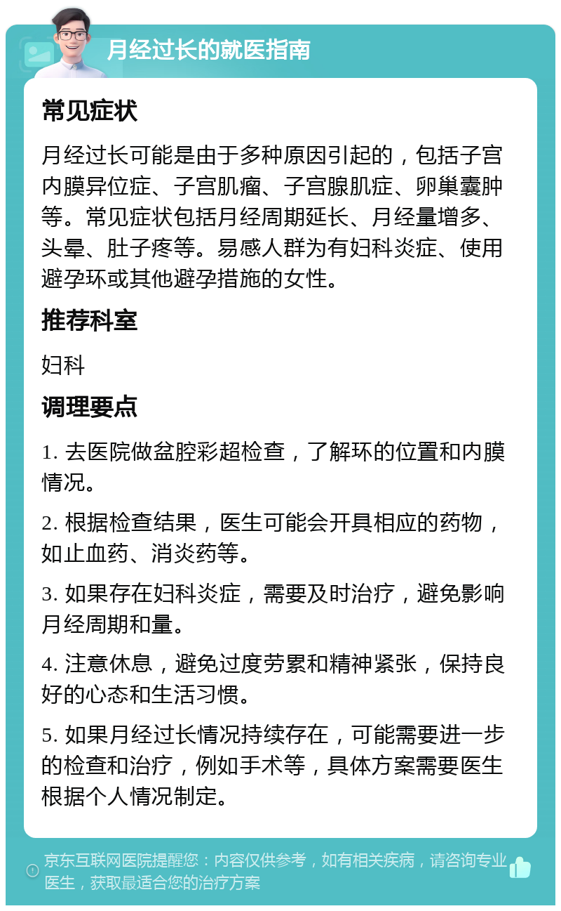 月经过长的就医指南 常见症状 月经过长可能是由于多种原因引起的，包括子宫内膜异位症、子宫肌瘤、子宫腺肌症、卵巢囊肿等。常见症状包括月经周期延长、月经量增多、头晕、肚子疼等。易感人群为有妇科炎症、使用避孕环或其他避孕措施的女性。 推荐科室 妇科 调理要点 1. 去医院做盆腔彩超检查，了解环的位置和内膜情况。 2. 根据检查结果，医生可能会开具相应的药物，如止血药、消炎药等。 3. 如果存在妇科炎症，需要及时治疗，避免影响月经周期和量。 4. 注意休息，避免过度劳累和精神紧张，保持良好的心态和生活习惯。 5. 如果月经过长情况持续存在，可能需要进一步的检查和治疗，例如手术等，具体方案需要医生根据个人情况制定。