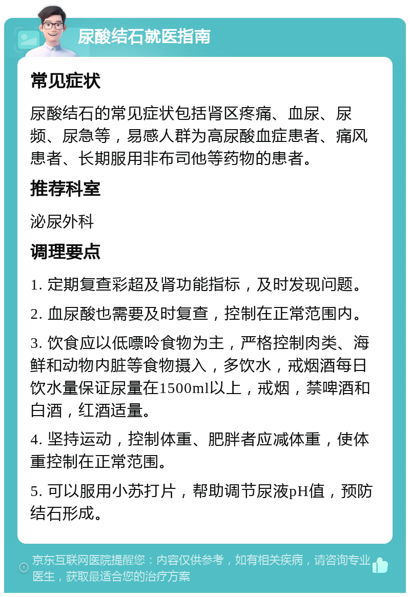 尿酸结石就医指南 常见症状 尿酸结石的常见症状包括肾区疼痛、血尿、尿频、尿急等，易感人群为高尿酸血症患者、痛风患者、长期服用非布司他等药物的患者。 推荐科室 泌尿外科 调理要点 1. 定期复查彩超及肾功能指标，及时发现问题。 2. 血尿酸也需要及时复查，控制在正常范围内。 3. 饮食应以低嘌呤食物为主，严格控制肉类、海鲜和动物内脏等食物摄入，多饮水，戒烟酒每日饮水量保证尿量在1500ml以上，戒烟，禁啤酒和白酒，红酒适量。 4. 坚持运动，控制体重、肥胖者应减体重，使体重控制在正常范围。 5. 可以服用小苏打片，帮助调节尿液pH值，预防结石形成。