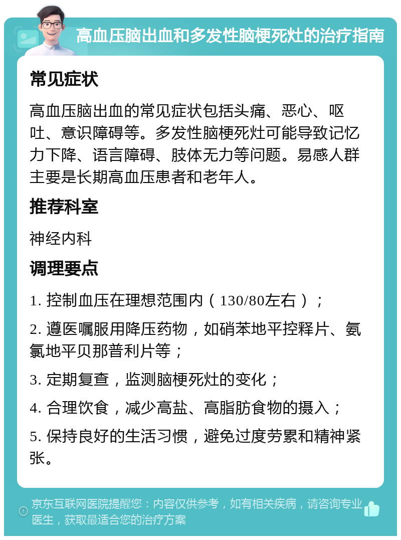 高血压脑出血和多发性脑梗死灶的治疗指南 常见症状 高血压脑出血的常见症状包括头痛、恶心、呕吐、意识障碍等。多发性脑梗死灶可能导致记忆力下降、语言障碍、肢体无力等问题。易感人群主要是长期高血压患者和老年人。 推荐科室 神经内科 调理要点 1. 控制血压在理想范围内（130/80左右）； 2. 遵医嘱服用降压药物，如硝苯地平控释片、氨氯地平贝那普利片等； 3. 定期复查，监测脑梗死灶的变化； 4. 合理饮食，减少高盐、高脂肪食物的摄入； 5. 保持良好的生活习惯，避免过度劳累和精神紧张。