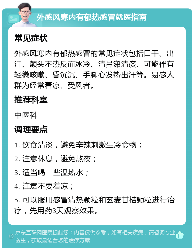 外感风寒内有郁热感冒就医指南 常见症状 外感风寒内有郁热感冒的常见症状包括口干、出汗、额头不热反而冰冷、清鼻涕清痰、可能伴有轻微咳嗽、昏沉沉、手脚心发热出汗等。易感人群为经常着凉、受风者。 推荐科室 中医科 调理要点 1. 饮食清淡，避免辛辣刺激生冷食物； 2. 注意休息，避免熬夜； 3. 适当喝一些温热水； 4. 注意不要着凉； 5. 可以服用感冒清热颗粒和玄麦甘桔颗粒进行治疗，先用药3天观察效果。