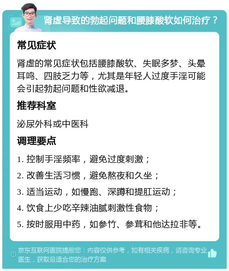 肾虚导致的勃起问题和腰膝酸软如何治疗？ 常见症状 肾虚的常见症状包括腰膝酸软、失眠多梦、头晕耳鸣、四肢乏力等，尤其是年轻人过度手淫可能会引起勃起问题和性欲减退。 推荐科室 泌尿外科或中医科 调理要点 1. 控制手淫频率，避免过度刺激； 2. 改善生活习惯，避免熬夜和久坐； 3. 适当运动，如慢跑、深蹲和提肛运动； 4. 饮食上少吃辛辣油腻刺激性食物； 5. 按时服用中药，如参竹、参茸和他达拉非等。