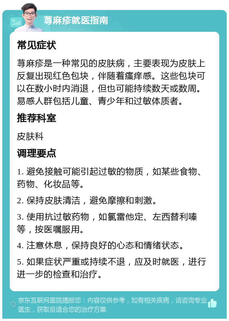 荨麻疹就医指南 常见症状 荨麻疹是一种常见的皮肤病，主要表现为皮肤上反复出现红色包块，伴随着瘙痒感。这些包块可以在数小时内消退，但也可能持续数天或数周。易感人群包括儿童、青少年和过敏体质者。 推荐科室 皮肤科 调理要点 1. 避免接触可能引起过敏的物质，如某些食物、药物、化妆品等。 2. 保持皮肤清洁，避免摩擦和刺激。 3. 使用抗过敏药物，如氯雷他定、左西替利嗪等，按医嘱服用。 4. 注意休息，保持良好的心态和情绪状态。 5. 如果症状严重或持续不退，应及时就医，进行进一步的检查和治疗。