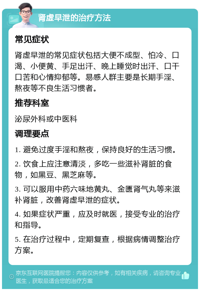 肾虚早泄的治疗方法 常见症状 肾虚早泄的常见症状包括大便不成型、怕冷、口渴、小便黄、手足出汗、晚上睡觉时出汗、口干口苦和心情抑郁等。易感人群主要是长期手淫、熬夜等不良生活习惯者。 推荐科室 泌尿外科或中医科 调理要点 1. 避免过度手淫和熬夜，保持良好的生活习惯。 2. 饮食上应注意清淡，多吃一些滋补肾脏的食物，如黑豆、黑芝麻等。 3. 可以服用中药六味地黄丸、金匮肾气丸等来滋补肾脏，改善肾虚早泄的症状。 4. 如果症状严重，应及时就医，接受专业的治疗和指导。 5. 在治疗过程中，定期复查，根据病情调整治疗方案。