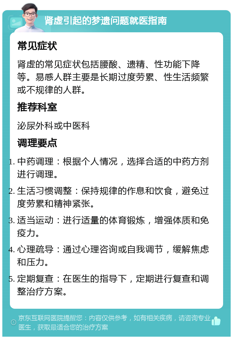 肾虚引起的梦遗问题就医指南 常见症状 肾虚的常见症状包括腰酸、遗精、性功能下降等。易感人群主要是长期过度劳累、性生活频繁或不规律的人群。 推荐科室 泌尿外科或中医科 调理要点 中药调理：根据个人情况，选择合适的中药方剂进行调理。 生活习惯调整：保持规律的作息和饮食，避免过度劳累和精神紧张。 适当运动：进行适量的体育锻炼，增强体质和免疫力。 心理疏导：通过心理咨询或自我调节，缓解焦虑和压力。 定期复查：在医生的指导下，定期进行复查和调整治疗方案。