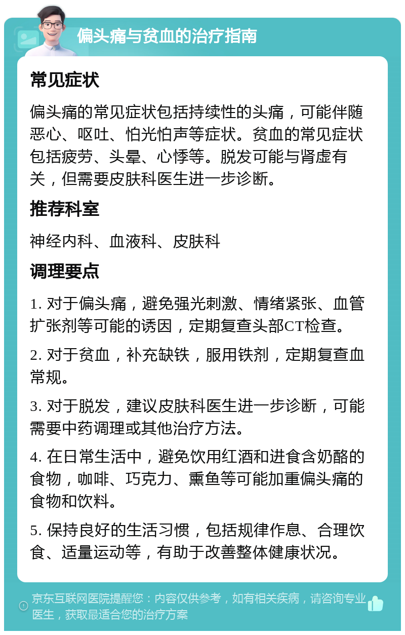 偏头痛与贫血的治疗指南 常见症状 偏头痛的常见症状包括持续性的头痛，可能伴随恶心、呕吐、怕光怕声等症状。贫血的常见症状包括疲劳、头晕、心悸等。脱发可能与肾虚有关，但需要皮肤科医生进一步诊断。 推荐科室 神经内科、血液科、皮肤科 调理要点 1. 对于偏头痛，避免强光刺激、情绪紧张、血管扩张剂等可能的诱因，定期复查头部CT检查。 2. 对于贫血，补充缺铁，服用铁剂，定期复查血常规。 3. 对于脱发，建议皮肤科医生进一步诊断，可能需要中药调理或其他治疗方法。 4. 在日常生活中，避免饮用红酒和进食含奶酪的食物，咖啡、巧克力、熏鱼等可能加重偏头痛的食物和饮料。 5. 保持良好的生活习惯，包括规律作息、合理饮食、适量运动等，有助于改善整体健康状况。