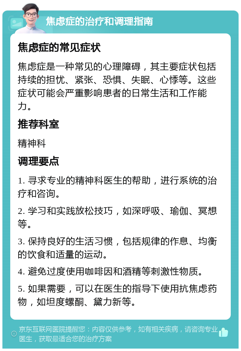 焦虑症的治疗和调理指南 焦虑症的常见症状 焦虑症是一种常见的心理障碍，其主要症状包括持续的担忧、紧张、恐惧、失眠、心悸等。这些症状可能会严重影响患者的日常生活和工作能力。 推荐科室 精神科 调理要点 1. 寻求专业的精神科医生的帮助，进行系统的治疗和咨询。 2. 学习和实践放松技巧，如深呼吸、瑜伽、冥想等。 3. 保持良好的生活习惯，包括规律的作息、均衡的饮食和适量的运动。 4. 避免过度使用咖啡因和酒精等刺激性物质。 5. 如果需要，可以在医生的指导下使用抗焦虑药物，如坦度螺酮、黛力新等。