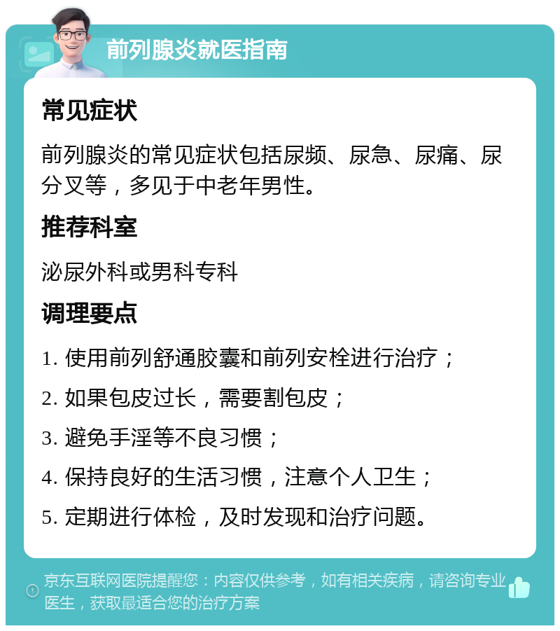 前列腺炎就医指南 常见症状 前列腺炎的常见症状包括尿频、尿急、尿痛、尿分叉等，多见于中老年男性。 推荐科室 泌尿外科或男科专科 调理要点 1. 使用前列舒通胶囊和前列安栓进行治疗； 2. 如果包皮过长，需要割包皮； 3. 避免手淫等不良习惯； 4. 保持良好的生活习惯，注意个人卫生； 5. 定期进行体检，及时发现和治疗问题。