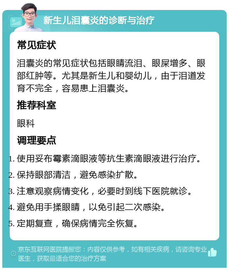 新生儿泪囊炎的诊断与治疗 常见症状 泪囊炎的常见症状包括眼睛流泪、眼屎增多、眼部红肿等。尤其是新生儿和婴幼儿，由于泪道发育不完全，容易患上泪囊炎。 推荐科室 眼科 调理要点 使用妥布霉素滴眼液等抗生素滴眼液进行治疗。 保持眼部清洁，避免感染扩散。 注意观察病情变化，必要时到线下医院就诊。 避免用手揉眼睛，以免引起二次感染。 定期复查，确保病情完全恢复。