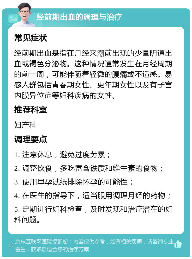 经前期出血的调理与治疗 常见症状 经前期出血是指在月经来潮前出现的少量阴道出血或褐色分泌物。这种情况通常发生在月经周期的前一周，可能伴随着轻微的腹痛或不适感。易感人群包括青春期女性、更年期女性以及有子宫内膜异位症等妇科疾病的女性。 推荐科室 妇产科 调理要点 1. 注意休息，避免过度劳累； 2. 调整饮食，多吃富含铁质和维生素的食物； 3. 使用早孕试纸排除怀孕的可能性； 4. 在医生的指导下，适当服用调理月经的药物； 5. 定期进行妇科检查，及时发现和治疗潜在的妇科问题。