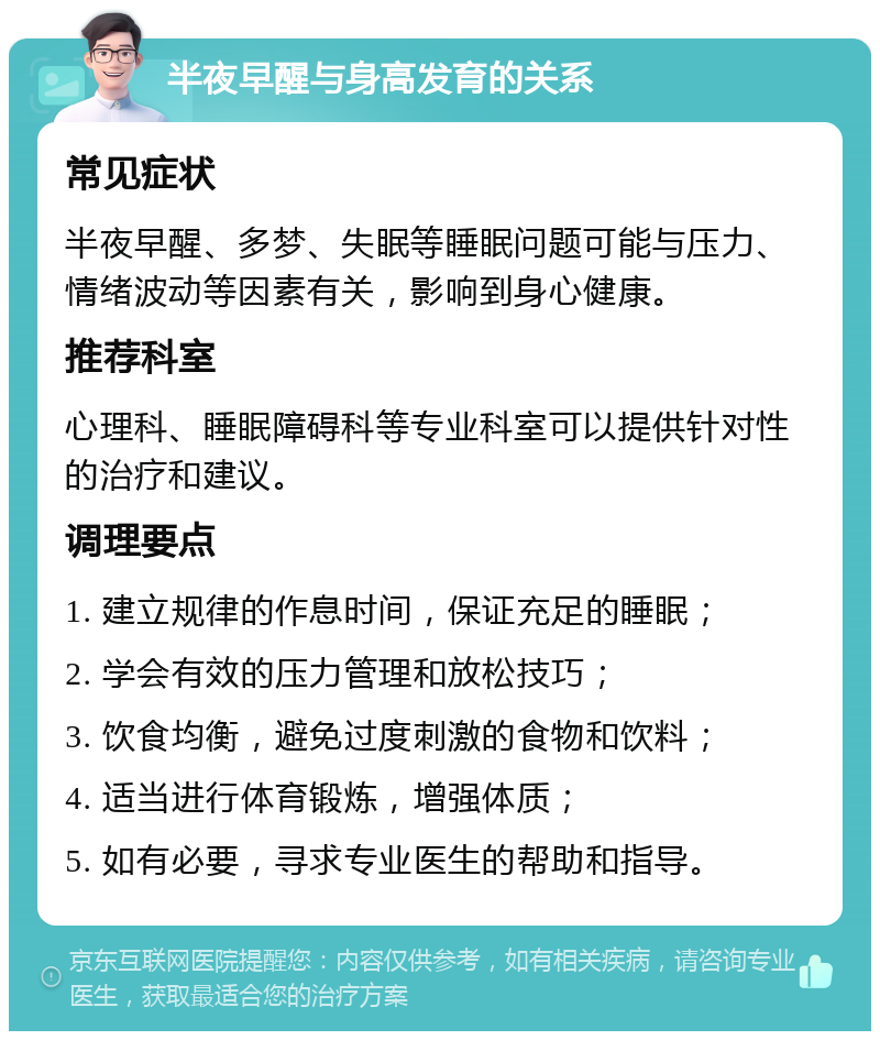 半夜早醒与身高发育的关系 常见症状 半夜早醒、多梦、失眠等睡眠问题可能与压力、情绪波动等因素有关，影响到身心健康。 推荐科室 心理科、睡眠障碍科等专业科室可以提供针对性的治疗和建议。 调理要点 1. 建立规律的作息时间，保证充足的睡眠； 2. 学会有效的压力管理和放松技巧； 3. 饮食均衡，避免过度刺激的食物和饮料； 4. 适当进行体育锻炼，增强体质； 5. 如有必要，寻求专业医生的帮助和指导。