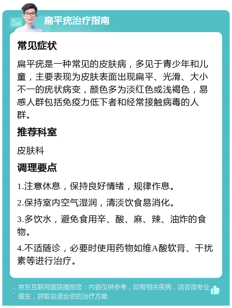 扁平疣治疗指南 常见症状 扁平疣是一种常见的皮肤病，多见于青少年和儿童，主要表现为皮肤表面出现扁平、光滑、大小不一的疣状病变，颜色多为淡红色或浅褐色，易感人群包括免疫力低下者和经常接触病毒的人群。 推荐科室 皮肤科 调理要点 1.注意休息，保持良好情绪，规律作息。 2.保持室内空气湿润，清淡饮食易消化。 3.多饮水，避免食用辛、酸、麻、辣、油炸的食物。 4.不适随诊，必要时使用药物如维A酸软膏、干扰素等进行治疗。