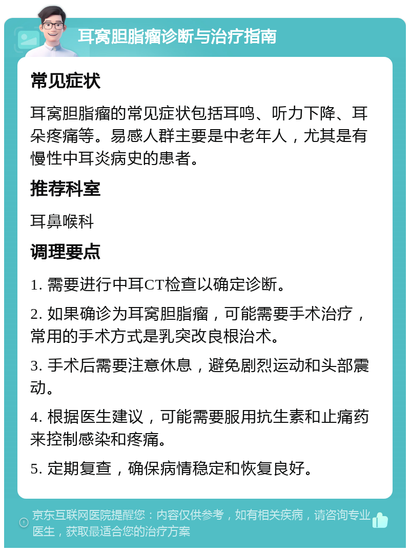 耳窝胆脂瘤诊断与治疗指南 常见症状 耳窝胆脂瘤的常见症状包括耳鸣、听力下降、耳朵疼痛等。易感人群主要是中老年人，尤其是有慢性中耳炎病史的患者。 推荐科室 耳鼻喉科 调理要点 1. 需要进行中耳CT检查以确定诊断。 2. 如果确诊为耳窝胆脂瘤，可能需要手术治疗，常用的手术方式是乳突改良根治术。 3. 手术后需要注意休息，避免剧烈运动和头部震动。 4. 根据医生建议，可能需要服用抗生素和止痛药来控制感染和疼痛。 5. 定期复查，确保病情稳定和恢复良好。