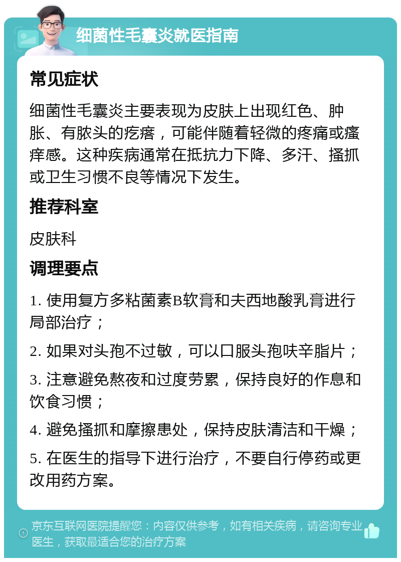 细菌性毛囊炎就医指南 常见症状 细菌性毛囊炎主要表现为皮肤上出现红色、肿胀、有脓头的疙瘩，可能伴随着轻微的疼痛或瘙痒感。这种疾病通常在抵抗力下降、多汗、搔抓或卫生习惯不良等情况下发生。 推荐科室 皮肤科 调理要点 1. 使用复方多粘菌素B软膏和夫西地酸乳膏进行局部治疗； 2. 如果对头孢不过敏，可以口服头孢呋辛脂片； 3. 注意避免熬夜和过度劳累，保持良好的作息和饮食习惯； 4. 避免搔抓和摩擦患处，保持皮肤清洁和干燥； 5. 在医生的指导下进行治疗，不要自行停药或更改用药方案。