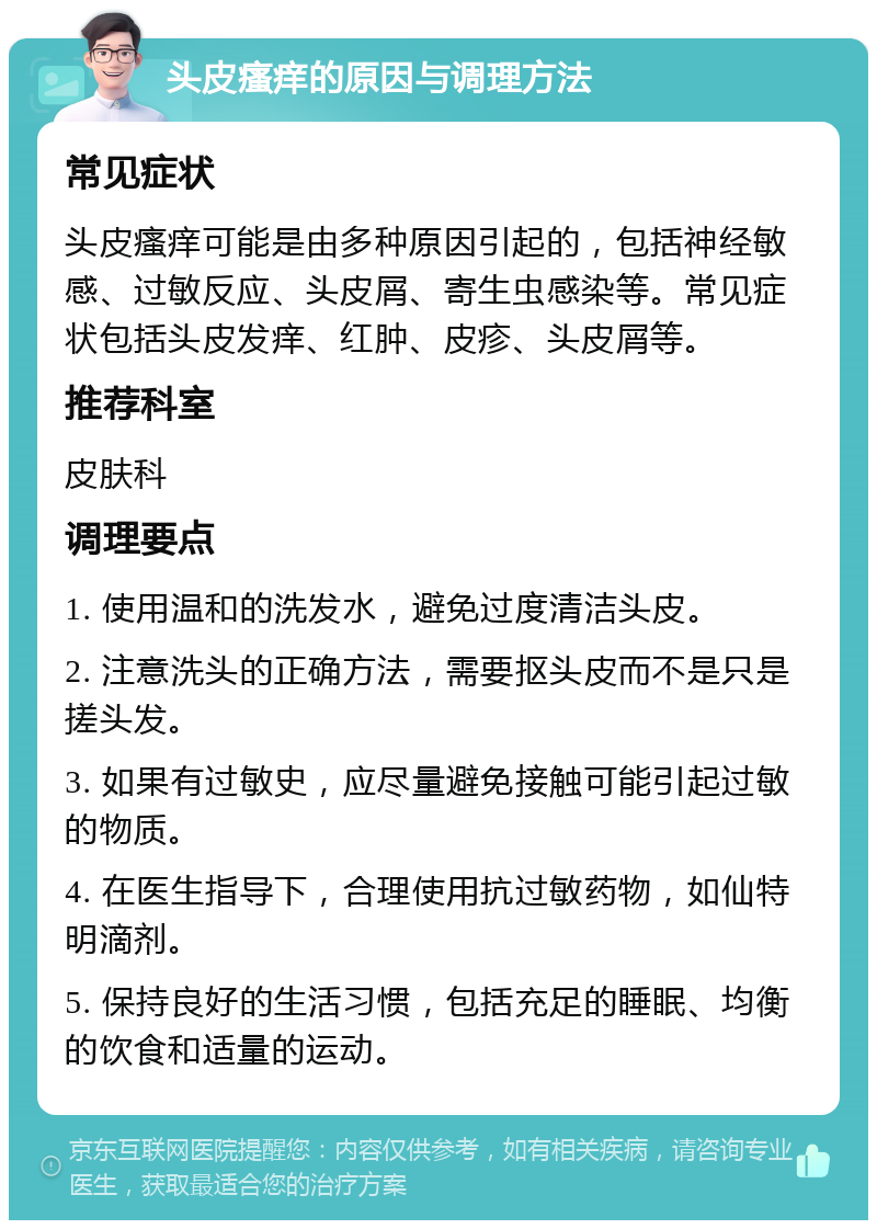 头皮瘙痒的原因与调理方法 常见症状 头皮瘙痒可能是由多种原因引起的，包括神经敏感、过敏反应、头皮屑、寄生虫感染等。常见症状包括头皮发痒、红肿、皮疹、头皮屑等。 推荐科室 皮肤科 调理要点 1. 使用温和的洗发水，避免过度清洁头皮。 2. 注意洗头的正确方法，需要抠头皮而不是只是搓头发。 3. 如果有过敏史，应尽量避免接触可能引起过敏的物质。 4. 在医生指导下，合理使用抗过敏药物，如仙特明滴剂。 5. 保持良好的生活习惯，包括充足的睡眠、均衡的饮食和适量的运动。