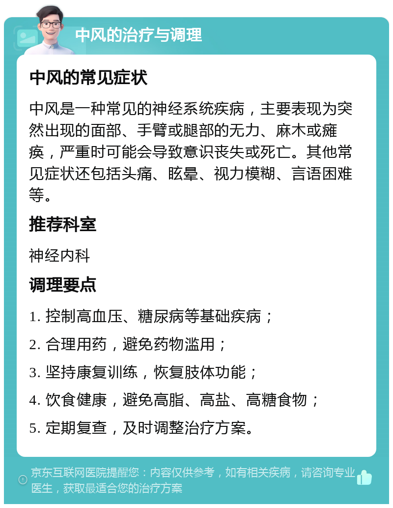 中风的治疗与调理 中风的常见症状 中风是一种常见的神经系统疾病，主要表现为突然出现的面部、手臂或腿部的无力、麻木或瘫痪，严重时可能会导致意识丧失或死亡。其他常见症状还包括头痛、眩晕、视力模糊、言语困难等。 推荐科室 神经内科 调理要点 1. 控制高血压、糖尿病等基础疾病； 2. 合理用药，避免药物滥用； 3. 坚持康复训练，恢复肢体功能； 4. 饮食健康，避免高脂、高盐、高糖食物； 5. 定期复查，及时调整治疗方案。