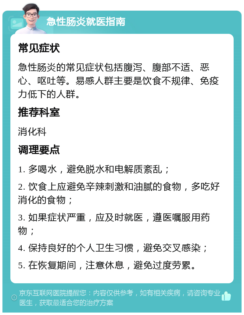 急性肠炎就医指南 常见症状 急性肠炎的常见症状包括腹泻、腹部不适、恶心、呕吐等。易感人群主要是饮食不规律、免疫力低下的人群。 推荐科室 消化科 调理要点 1. 多喝水，避免脱水和电解质紊乱； 2. 饮食上应避免辛辣刺激和油腻的食物，多吃好消化的食物； 3. 如果症状严重，应及时就医，遵医嘱服用药物； 4. 保持良好的个人卫生习惯，避免交叉感染； 5. 在恢复期间，注意休息，避免过度劳累。