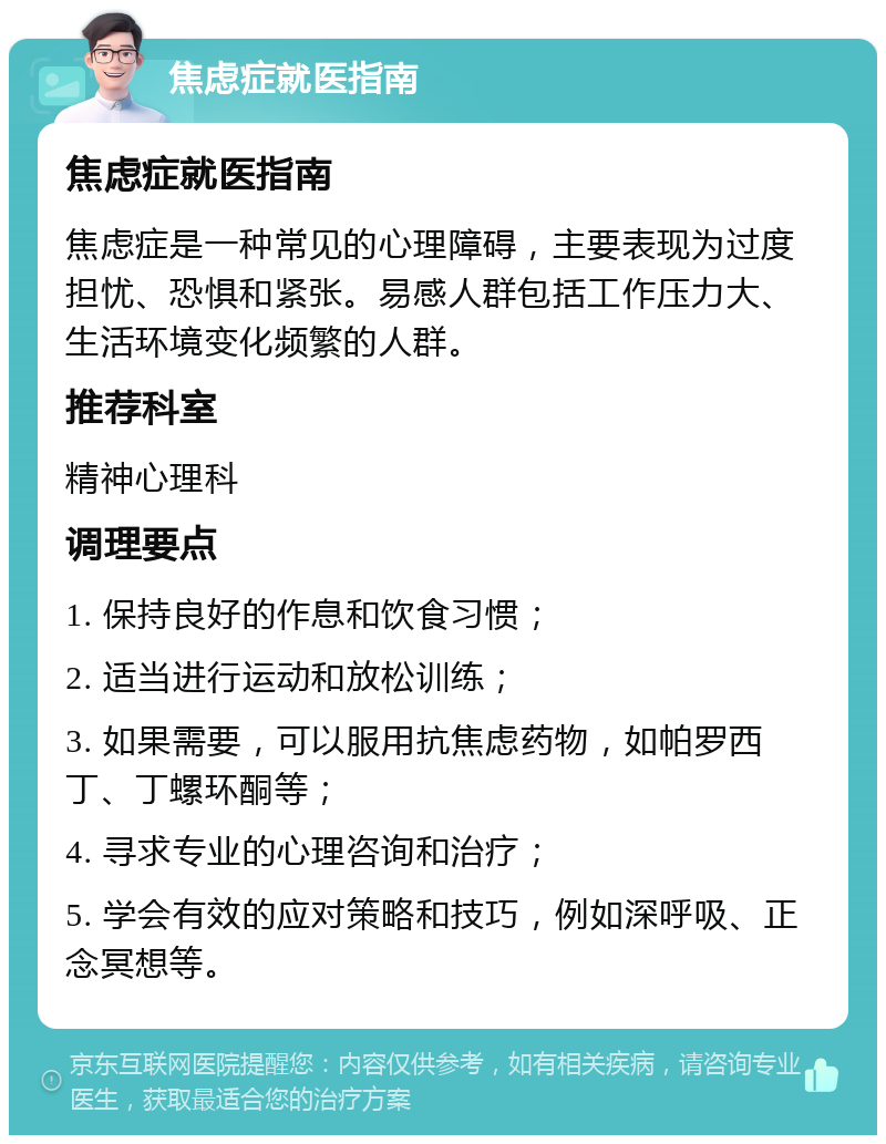 焦虑症就医指南 焦虑症就医指南 焦虑症是一种常见的心理障碍，主要表现为过度担忧、恐惧和紧张。易感人群包括工作压力大、生活环境变化频繁的人群。 推荐科室 精神心理科 调理要点 1. 保持良好的作息和饮食习惯； 2. 适当进行运动和放松训练； 3. 如果需要，可以服用抗焦虑药物，如帕罗西丁、丁螺环酮等； 4. 寻求专业的心理咨询和治疗； 5. 学会有效的应对策略和技巧，例如深呼吸、正念冥想等。