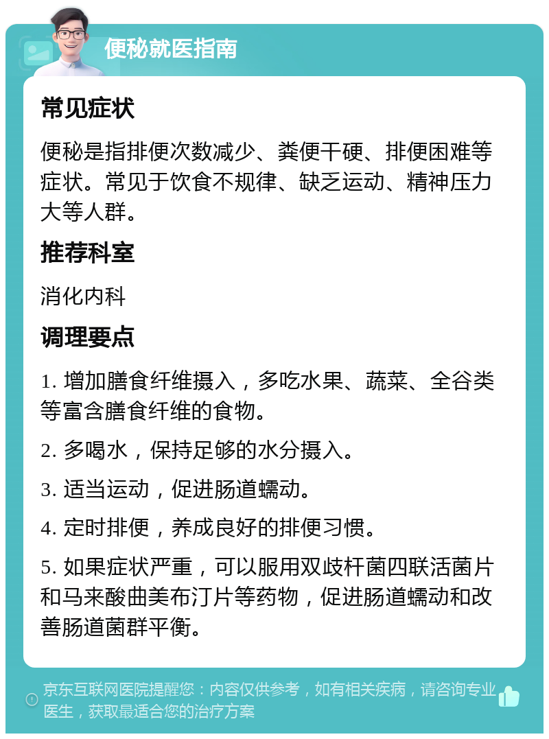 便秘就医指南 常见症状 便秘是指排便次数减少、粪便干硬、排便困难等症状。常见于饮食不规律、缺乏运动、精神压力大等人群。 推荐科室 消化内科 调理要点 1. 增加膳食纤维摄入，多吃水果、蔬菜、全谷类等富含膳食纤维的食物。 2. 多喝水，保持足够的水分摄入。 3. 适当运动，促进肠道蠕动。 4. 定时排便，养成良好的排便习惯。 5. 如果症状严重，可以服用双歧杆菌四联活菌片和马来酸曲美布汀片等药物，促进肠道蠕动和改善肠道菌群平衡。