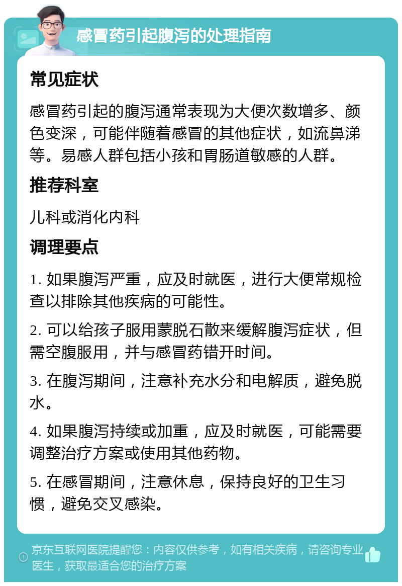 感冒药引起腹泻的处理指南 常见症状 感冒药引起的腹泻通常表现为大便次数增多、颜色变深，可能伴随着感冒的其他症状，如流鼻涕等。易感人群包括小孩和胃肠道敏感的人群。 推荐科室 儿科或消化内科 调理要点 1. 如果腹泻严重，应及时就医，进行大便常规检查以排除其他疾病的可能性。 2. 可以给孩子服用蒙脱石散来缓解腹泻症状，但需空腹服用，并与感冒药错开时间。 3. 在腹泻期间，注意补充水分和电解质，避免脱水。 4. 如果腹泻持续或加重，应及时就医，可能需要调整治疗方案或使用其他药物。 5. 在感冒期间，注意休息，保持良好的卫生习惯，避免交叉感染。