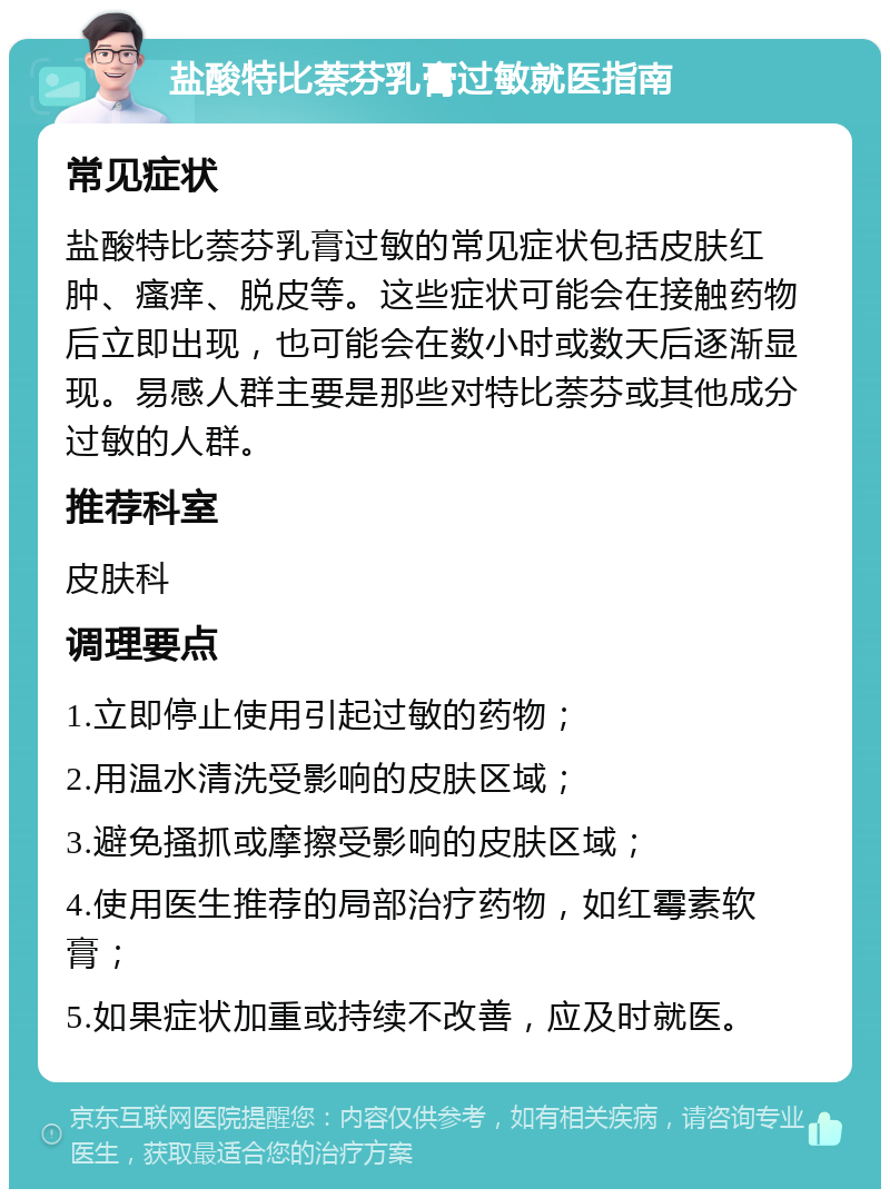 盐酸特比萘芬乳膏过敏就医指南 常见症状 盐酸特比萘芬乳膏过敏的常见症状包括皮肤红肿、瘙痒、脱皮等。这些症状可能会在接触药物后立即出现，也可能会在数小时或数天后逐渐显现。易感人群主要是那些对特比萘芬或其他成分过敏的人群。 推荐科室 皮肤科 调理要点 1.立即停止使用引起过敏的药物； 2.用温水清洗受影响的皮肤区域； 3.避免搔抓或摩擦受影响的皮肤区域； 4.使用医生推荐的局部治疗药物，如红霉素软膏； 5.如果症状加重或持续不改善，应及时就医。