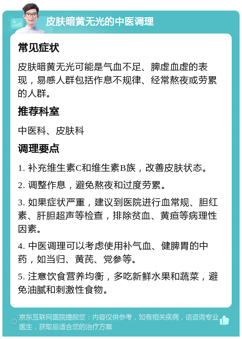 皮肤暗黄无光的中医调理 常见症状 皮肤暗黄无光可能是气血不足、脾虚血虚的表现，易感人群包括作息不规律、经常熬夜或劳累的人群。 推荐科室 中医科、皮肤科 调理要点 1. 补充维生素C和维生素B族，改善皮肤状态。 2. 调整作息，避免熬夜和过度劳累。 3. 如果症状严重，建议到医院进行血常规、胆红素、肝胆超声等检查，排除贫血、黄疸等病理性因素。 4. 中医调理可以考虑使用补气血、健脾胃的中药，如当归、黄芪、党参等。 5. 注意饮食营养均衡，多吃新鲜水果和蔬菜，避免油腻和刺激性食物。