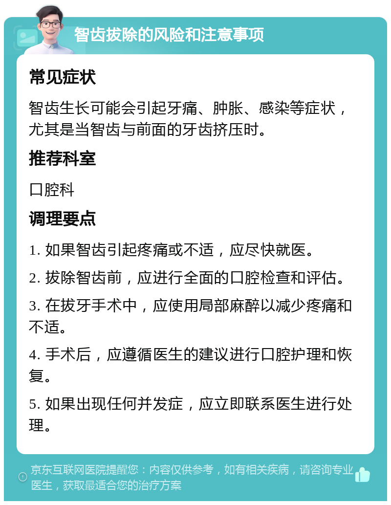 智齿拔除的风险和注意事项 常见症状 智齿生长可能会引起牙痛、肿胀、感染等症状，尤其是当智齿与前面的牙齿挤压时。 推荐科室 口腔科 调理要点 1. 如果智齿引起疼痛或不适，应尽快就医。 2. 拔除智齿前，应进行全面的口腔检查和评估。 3. 在拔牙手术中，应使用局部麻醉以减少疼痛和不适。 4. 手术后，应遵循医生的建议进行口腔护理和恢复。 5. 如果出现任何并发症，应立即联系医生进行处理。