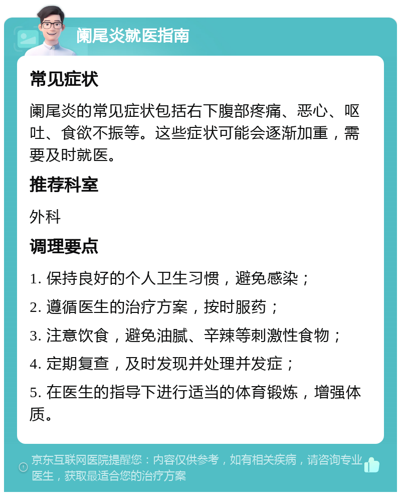 阑尾炎就医指南 常见症状 阑尾炎的常见症状包括右下腹部疼痛、恶心、呕吐、食欲不振等。这些症状可能会逐渐加重，需要及时就医。 推荐科室 外科 调理要点 1. 保持良好的个人卫生习惯，避免感染； 2. 遵循医生的治疗方案，按时服药； 3. 注意饮食，避免油腻、辛辣等刺激性食物； 4. 定期复查，及时发现并处理并发症； 5. 在医生的指导下进行适当的体育锻炼，增强体质。