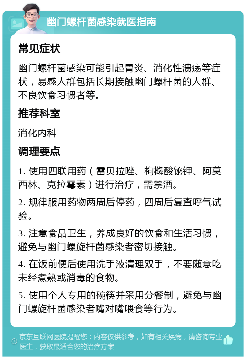 幽门螺杆菌感染就医指南 常见症状 幽门螺杆菌感染可能引起胃炎、消化性溃疡等症状，易感人群包括长期接触幽门螺杆菌的人群、不良饮食习惯者等。 推荐科室 消化内科 调理要点 1. 使用四联用药（雷贝拉唑、枸橼酸铋钾、阿莫西林、克拉霉素）进行治疗，需禁酒。 2. 规律服用药物两周后停药，四周后复查呼气试验。 3. 注意食品卫生，养成良好的饮食和生活习惯，避免与幽门螺旋杆菌感染者密切接触。 4. 在饭前便后使用洗手液清理双手，不要随意吃未经煮熟或消毒的食物。 5. 使用个人专用的碗筷并采用分餐制，避免与幽门螺旋杆菌感染者嘴对嘴喂食等行为。