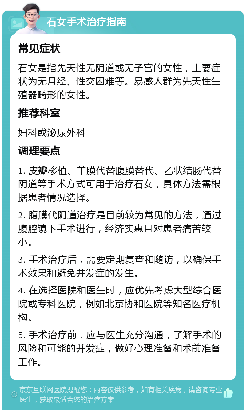 石女手术治疗指南 常见症状 石女是指先天性无阴道或无子宫的女性，主要症状为无月经、性交困难等。易感人群为先天性生殖器畸形的女性。 推荐科室 妇科或泌尿外科 调理要点 1. 皮瓣移植、羊膜代替腹膜替代、乙状结肠代替阴道等手术方式可用于治疗石女，具体方法需根据患者情况选择。 2. 腹膜代阴道治疗是目前较为常见的方法，通过腹腔镜下手术进行，经济实惠且对患者痛苦较小。 3. 手术治疗后，需要定期复查和随访，以确保手术效果和避免并发症的发生。 4. 在选择医院和医生时，应优先考虑大型综合医院或专科医院，例如北京协和医院等知名医疗机构。 5. 手术治疗前，应与医生充分沟通，了解手术的风险和可能的并发症，做好心理准备和术前准备工作。