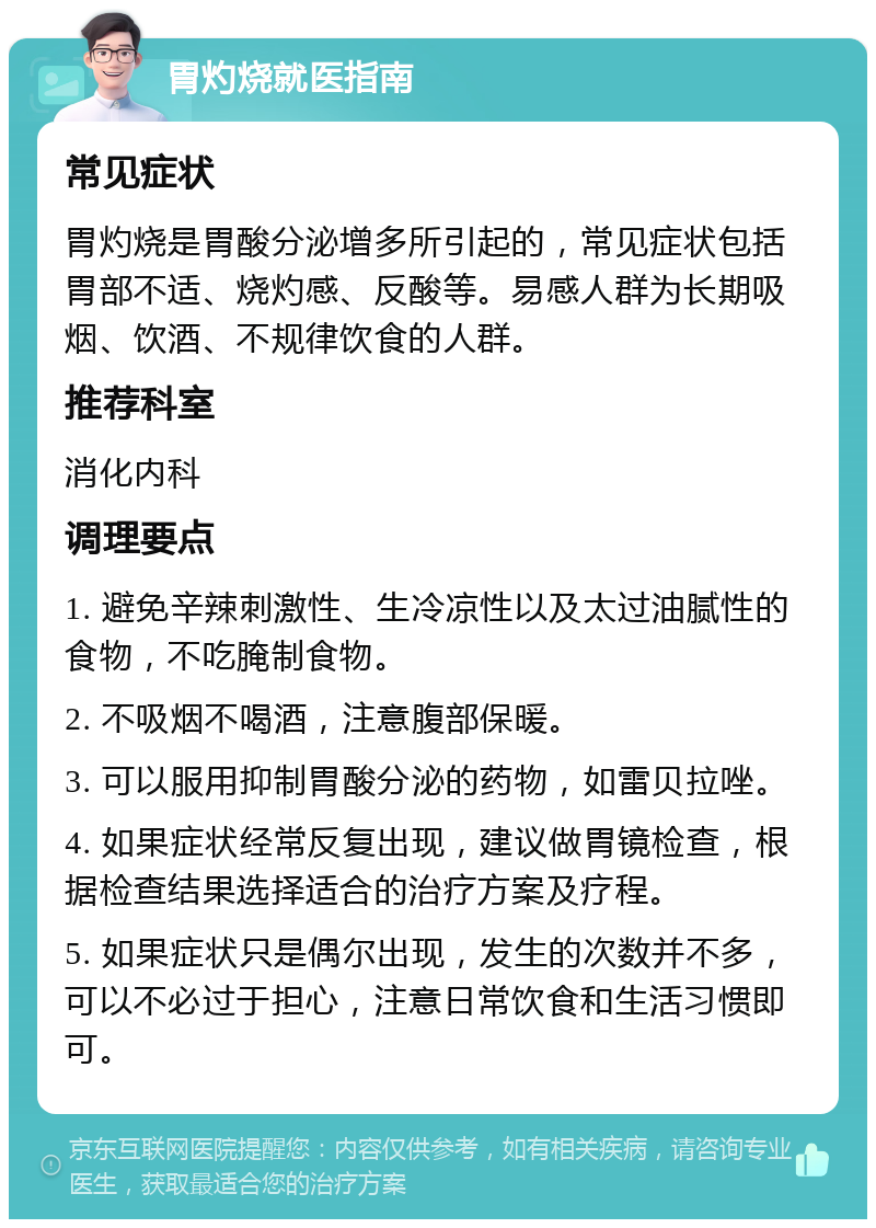 胃灼烧就医指南 常见症状 胃灼烧是胃酸分泌增多所引起的，常见症状包括胃部不适、烧灼感、反酸等。易感人群为长期吸烟、饮酒、不规律饮食的人群。 推荐科室 消化内科 调理要点 1. 避免辛辣刺激性、生冷凉性以及太过油腻性的食物，不吃腌制食物。 2. 不吸烟不喝酒，注意腹部保暖。 3. 可以服用抑制胃酸分泌的药物，如雷贝拉唑。 4. 如果症状经常反复出现，建议做胃镜检查，根据检查结果选择适合的治疗方案及疗程。 5. 如果症状只是偶尔出现，发生的次数并不多，可以不必过于担心，注意日常饮食和生活习惯即可。