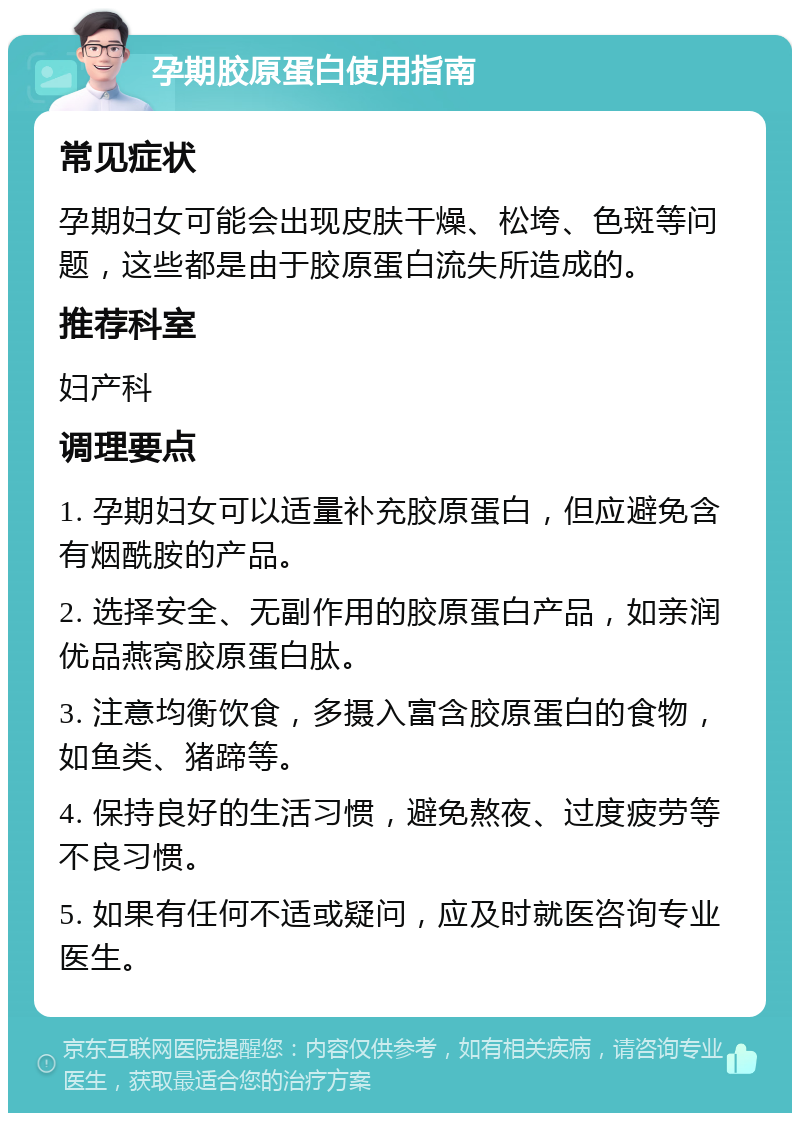 孕期胶原蛋白使用指南 常见症状 孕期妇女可能会出现皮肤干燥、松垮、色斑等问题，这些都是由于胶原蛋白流失所造成的。 推荐科室 妇产科 调理要点 1. 孕期妇女可以适量补充胶原蛋白，但应避免含有烟酰胺的产品。 2. 选择安全、无副作用的胶原蛋白产品，如亲润优品燕窝胶原蛋白肽。 3. 注意均衡饮食，多摄入富含胶原蛋白的食物，如鱼类、猪蹄等。 4. 保持良好的生活习惯，避免熬夜、过度疲劳等不良习惯。 5. 如果有任何不适或疑问，应及时就医咨询专业医生。