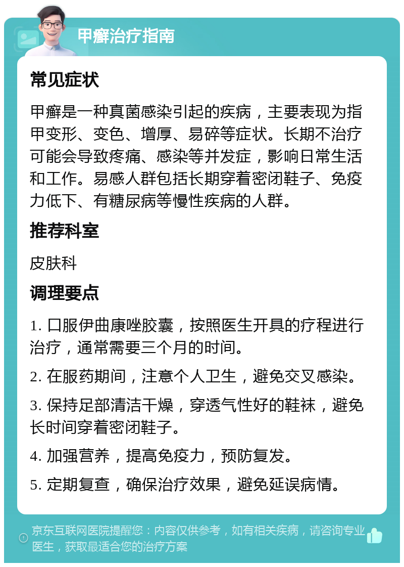 甲癣治疗指南 常见症状 甲癣是一种真菌感染引起的疾病，主要表现为指甲变形、变色、增厚、易碎等症状。长期不治疗可能会导致疼痛、感染等并发症，影响日常生活和工作。易感人群包括长期穿着密闭鞋子、免疫力低下、有糖尿病等慢性疾病的人群。 推荐科室 皮肤科 调理要点 1. 口服伊曲康唑胶囊，按照医生开具的疗程进行治疗，通常需要三个月的时间。 2. 在服药期间，注意个人卫生，避免交叉感染。 3. 保持足部清洁干燥，穿透气性好的鞋袜，避免长时间穿着密闭鞋子。 4. 加强营养，提高免疫力，预防复发。 5. 定期复查，确保治疗效果，避免延误病情。