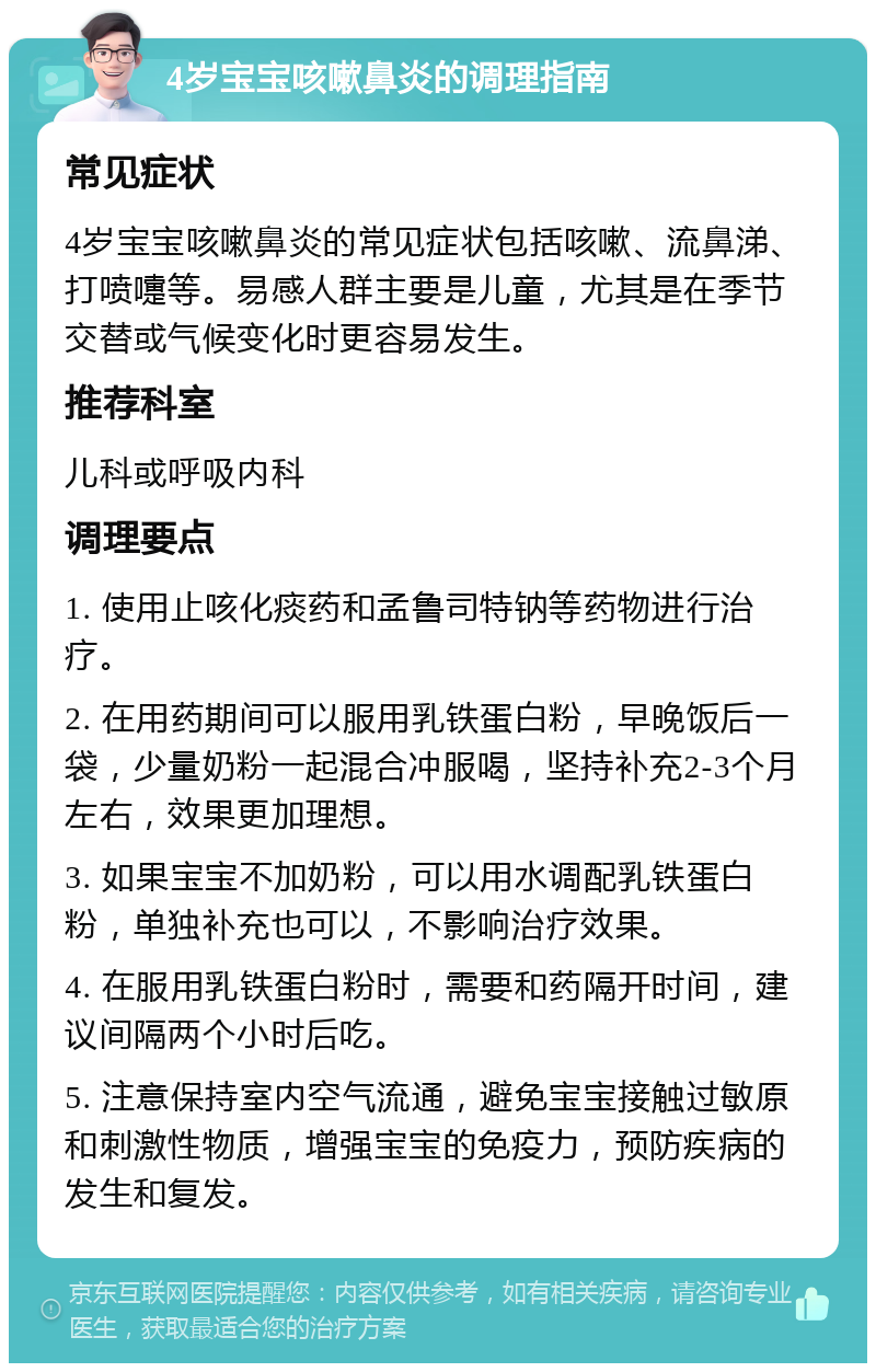 4岁宝宝咳嗽鼻炎的调理指南 常见症状 4岁宝宝咳嗽鼻炎的常见症状包括咳嗽、流鼻涕、打喷嚏等。易感人群主要是儿童，尤其是在季节交替或气候变化时更容易发生。 推荐科室 儿科或呼吸内科 调理要点 1. 使用止咳化痰药和孟鲁司特钠等药物进行治疗。 2. 在用药期间可以服用乳铁蛋白粉，早晚饭后一袋，少量奶粉一起混合冲服喝，坚持补充2-3个月左右，效果更加理想。 3. 如果宝宝不加奶粉，可以用水调配乳铁蛋白粉，单独补充也可以，不影响治疗效果。 4. 在服用乳铁蛋白粉时，需要和药隔开时间，建议间隔两个小时后吃。 5. 注意保持室内空气流通，避免宝宝接触过敏原和刺激性物质，增强宝宝的免疫力，预防疾病的发生和复发。