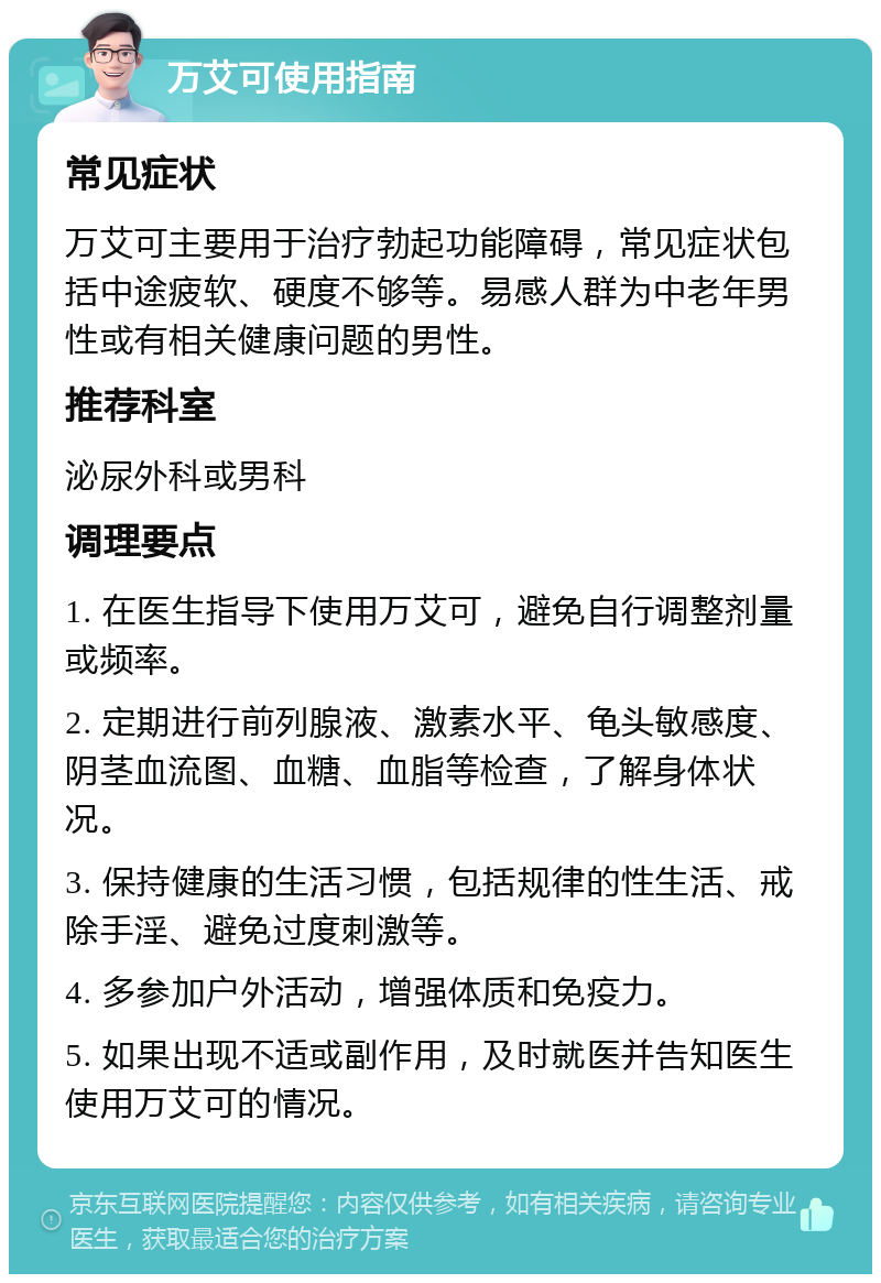 万艾可使用指南 常见症状 万艾可主要用于治疗勃起功能障碍，常见症状包括中途疲软、硬度不够等。易感人群为中老年男性或有相关健康问题的男性。 推荐科室 泌尿外科或男科 调理要点 1. 在医生指导下使用万艾可，避免自行调整剂量或频率。 2. 定期进行前列腺液、激素水平、龟头敏感度、阴茎血流图、血糖、血脂等检查，了解身体状况。 3. 保持健康的生活习惯，包括规律的性生活、戒除手淫、避免过度刺激等。 4. 多参加户外活动，增强体质和免疫力。 5. 如果出现不适或副作用，及时就医并告知医生使用万艾可的情况。