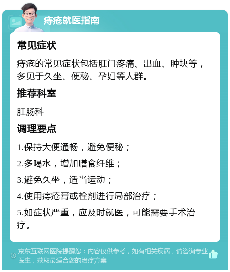 痔疮就医指南 常见症状 痔疮的常见症状包括肛门疼痛、出血、肿块等，多见于久坐、便秘、孕妇等人群。 推荐科室 肛肠科 调理要点 1.保持大便通畅，避免便秘； 2.多喝水，增加膳食纤维； 3.避免久坐，适当运动； 4.使用痔疮膏或栓剂进行局部治疗； 5.如症状严重，应及时就医，可能需要手术治疗。