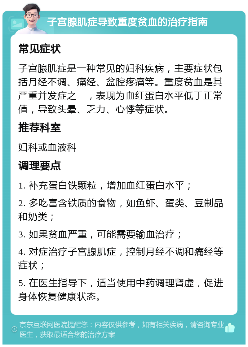 子宫腺肌症导致重度贫血的治疗指南 常见症状 子宫腺肌症是一种常见的妇科疾病，主要症状包括月经不调、痛经、盆腔疼痛等。重度贫血是其严重并发症之一，表现为血红蛋白水平低于正常值，导致头晕、乏力、心悸等症状。 推荐科室 妇科或血液科 调理要点 1. 补充蛋白铁颗粒，增加血红蛋白水平； 2. 多吃富含铁质的食物，如鱼虾、蛋类、豆制品和奶类； 3. 如果贫血严重，可能需要输血治疗； 4. 对症治疗子宫腺肌症，控制月经不调和痛经等症状； 5. 在医生指导下，适当使用中药调理肾虚，促进身体恢复健康状态。