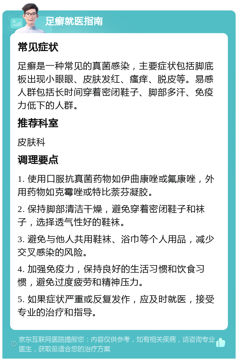 足癣就医指南 常见症状 足癣是一种常见的真菌感染，主要症状包括脚底板出现小眼眼、皮肤发红、瘙痒、脱皮等。易感人群包括长时间穿着密闭鞋子、脚部多汗、免疫力低下的人群。 推荐科室 皮肤科 调理要点 1. 使用口服抗真菌药物如伊曲康唑或氟康唑，外用药物如克霉唑或特比萘芬凝胶。 2. 保持脚部清洁干燥，避免穿着密闭鞋子和袜子，选择透气性好的鞋袜。 3. 避免与他人共用鞋袜、浴巾等个人用品，减少交叉感染的风险。 4. 加强免疫力，保持良好的生活习惯和饮食习惯，避免过度疲劳和精神压力。 5. 如果症状严重或反复发作，应及时就医，接受专业的治疗和指导。