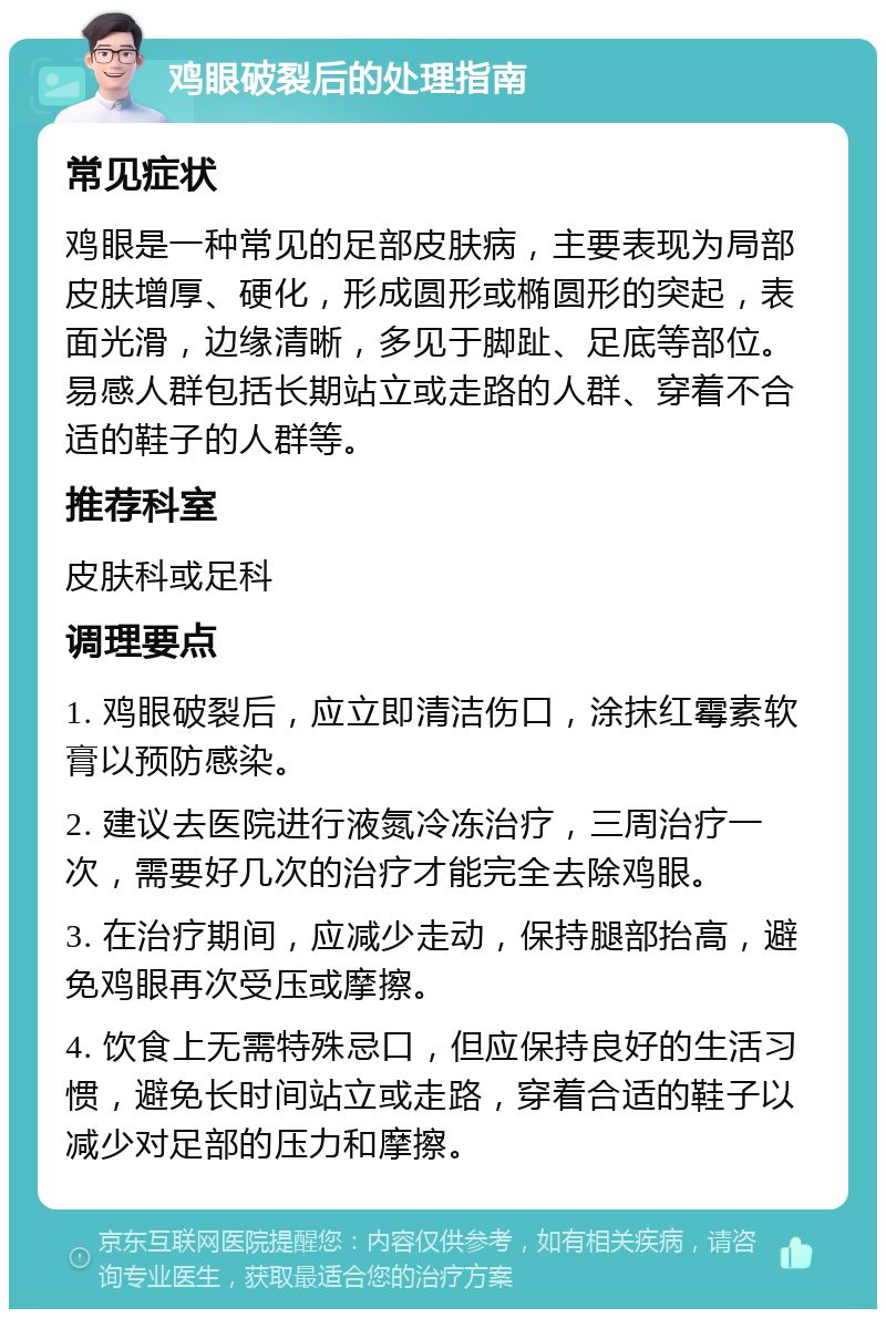 鸡眼破裂后的处理指南 常见症状 鸡眼是一种常见的足部皮肤病，主要表现为局部皮肤增厚、硬化，形成圆形或椭圆形的突起，表面光滑，边缘清晰，多见于脚趾、足底等部位。易感人群包括长期站立或走路的人群、穿着不合适的鞋子的人群等。 推荐科室 皮肤科或足科 调理要点 1. 鸡眼破裂后，应立即清洁伤口，涂抹红霉素软膏以预防感染。 2. 建议去医院进行液氮冷冻治疗，三周治疗一次，需要好几次的治疗才能完全去除鸡眼。 3. 在治疗期间，应减少走动，保持腿部抬高，避免鸡眼再次受压或摩擦。 4. 饮食上无需特殊忌口，但应保持良好的生活习惯，避免长时间站立或走路，穿着合适的鞋子以减少对足部的压力和摩擦。