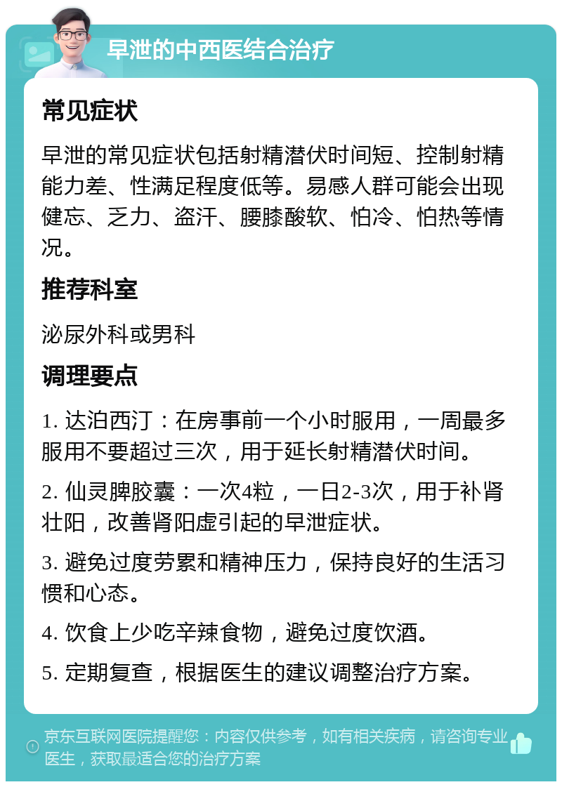 早泄的中西医结合治疗 常见症状 早泄的常见症状包括射精潜伏时间短、控制射精能力差、性满足程度低等。易感人群可能会出现健忘、乏力、盗汗、腰膝酸软、怕冷、怕热等情况。 推荐科室 泌尿外科或男科 调理要点 1. 达泊西汀：在房事前一个小时服用，一周最多服用不要超过三次，用于延长射精潜伏时间。 2. 仙灵脾胶囊：一次4粒，一日2-3次，用于补肾壮阳，改善肾阳虚引起的早泄症状。 3. 避免过度劳累和精神压力，保持良好的生活习惯和心态。 4. 饮食上少吃辛辣食物，避免过度饮酒。 5. 定期复查，根据医生的建议调整治疗方案。