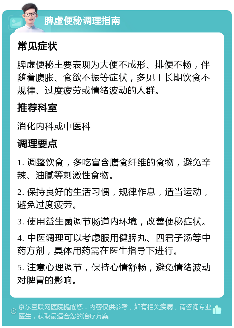 脾虚便秘调理指南 常见症状 脾虚便秘主要表现为大便不成形、排便不畅，伴随着腹胀、食欲不振等症状，多见于长期饮食不规律、过度疲劳或情绪波动的人群。 推荐科室 消化内科或中医科 调理要点 1. 调整饮食，多吃富含膳食纤维的食物，避免辛辣、油腻等刺激性食物。 2. 保持良好的生活习惯，规律作息，适当运动，避免过度疲劳。 3. 使用益生菌调节肠道内环境，改善便秘症状。 4. 中医调理可以考虑服用健脾丸、四君子汤等中药方剂，具体用药需在医生指导下进行。 5. 注意心理调节，保持心情舒畅，避免情绪波动对脾胃的影响。