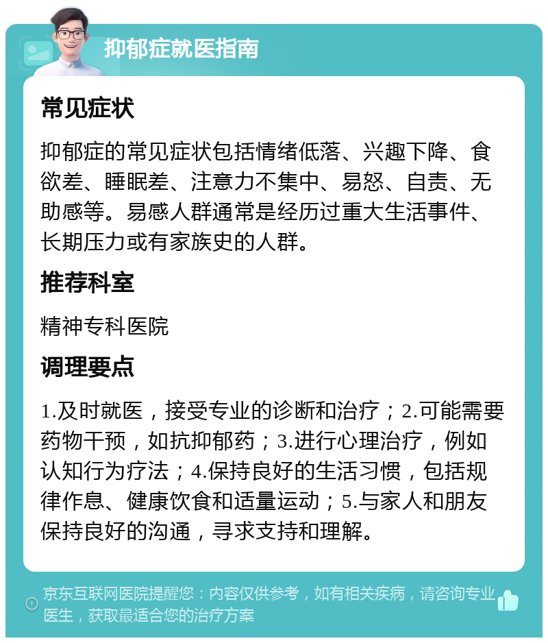 抑郁症就医指南 常见症状 抑郁症的常见症状包括情绪低落、兴趣下降、食欲差、睡眠差、注意力不集中、易怒、自责、无助感等。易感人群通常是经历过重大生活事件、长期压力或有家族史的人群。 推荐科室 精神专科医院 调理要点 1.及时就医，接受专业的诊断和治疗；2.可能需要药物干预，如抗抑郁药；3.进行心理治疗，例如认知行为疗法；4.保持良好的生活习惯，包括规律作息、健康饮食和适量运动；5.与家人和朋友保持良好的沟通，寻求支持和理解。