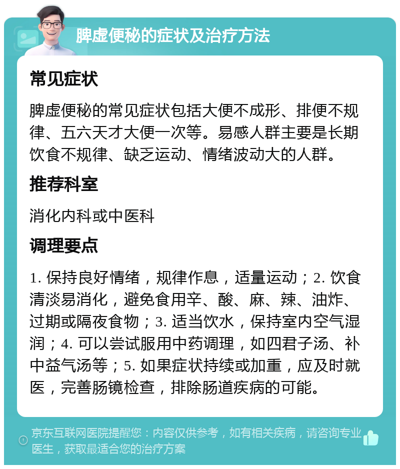 脾虚便秘的症状及治疗方法 常见症状 脾虚便秘的常见症状包括大便不成形、排便不规律、五六天才大便一次等。易感人群主要是长期饮食不规律、缺乏运动、情绪波动大的人群。 推荐科室 消化内科或中医科 调理要点 1. 保持良好情绪，规律作息，适量运动；2. 饮食清淡易消化，避免食用辛、酸、麻、辣、油炸、过期或隔夜食物；3. 适当饮水，保持室内空气湿润；4. 可以尝试服用中药调理，如四君子汤、补中益气汤等；5. 如果症状持续或加重，应及时就医，完善肠镜检查，排除肠道疾病的可能。