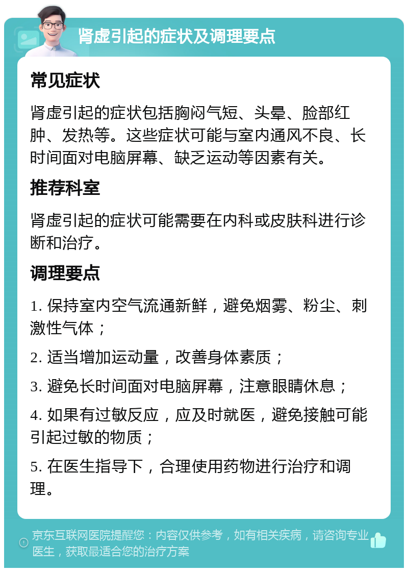 肾虚引起的症状及调理要点 常见症状 肾虚引起的症状包括胸闷气短、头晕、脸部红肿、发热等。这些症状可能与室内通风不良、长时间面对电脑屏幕、缺乏运动等因素有关。 推荐科室 肾虚引起的症状可能需要在内科或皮肤科进行诊断和治疗。 调理要点 1. 保持室内空气流通新鲜，避免烟雾、粉尘、刺激性气体； 2. 适当增加运动量，改善身体素质； 3. 避免长时间面对电脑屏幕，注意眼睛休息； 4. 如果有过敏反应，应及时就医，避免接触可能引起过敏的物质； 5. 在医生指导下，合理使用药物进行治疗和调理。