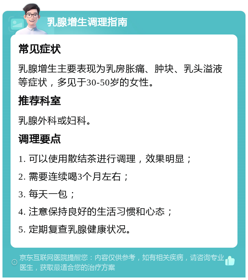 乳腺增生调理指南 常见症状 乳腺增生主要表现为乳房胀痛、肿块、乳头溢液等症状，多见于30-50岁的女性。 推荐科室 乳腺外科或妇科。 调理要点 1. 可以使用散结茶进行调理，效果明显； 2. 需要连续喝3个月左右； 3. 每天一包； 4. 注意保持良好的生活习惯和心态； 5. 定期复查乳腺健康状况。