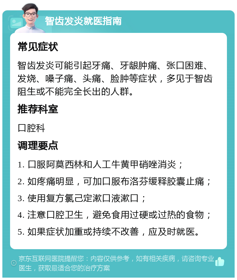 智齿发炎就医指南 常见症状 智齿发炎可能引起牙痛、牙龈肿痛、张口困难、发烧、嗓子痛、头痛、脸肿等症状，多见于智齿阻生或不能完全长出的人群。 推荐科室 口腔科 调理要点 1. 口服阿莫西林和人工牛黄甲硝唑消炎； 2. 如疼痛明显，可加口服布洛芬缓释胶囊止痛； 3. 使用复方氯己定漱口液漱口； 4. 注意口腔卫生，避免食用过硬或过热的食物； 5. 如果症状加重或持续不改善，应及时就医。